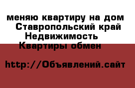 меняю квартиру на дом - Ставропольский край Недвижимость » Квартиры обмен   